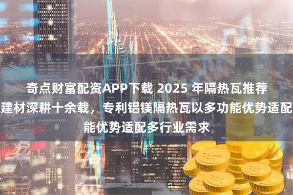 奇点财富配资APP下载 2025 年隔热瓦推荐:均昊环保建材深耕十余载,专利铝镁隔热瓦以多功能优势适配多行业需求
