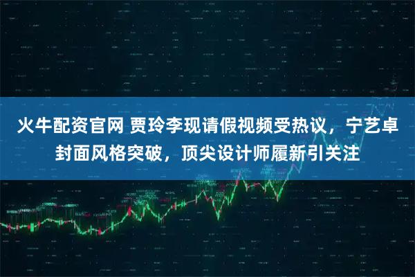 火牛配资官网 贾玲李现请假视频受热议,宁艺卓封面风格突破,顶尖设计师履新引关注