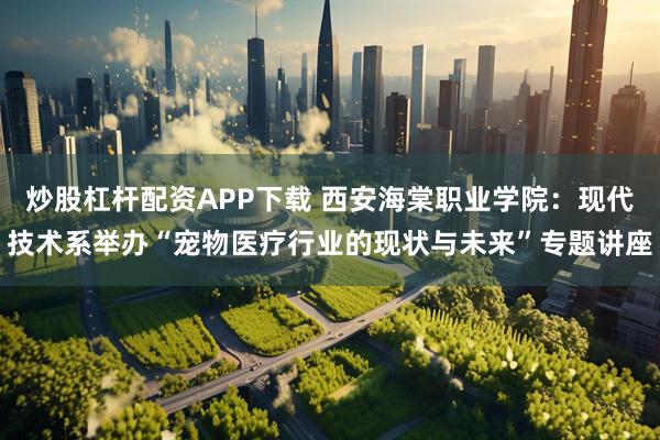 炒股杠杆配资APP下载 西安海棠职业学院：现代技术系举办“宠物医疗行业的现状与未来”专题讲座