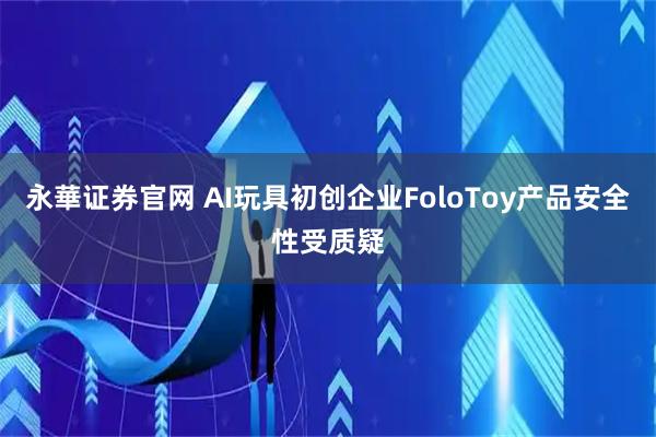 永華证券官网 AI玩具初创企业FoloToy产品安全性受质疑