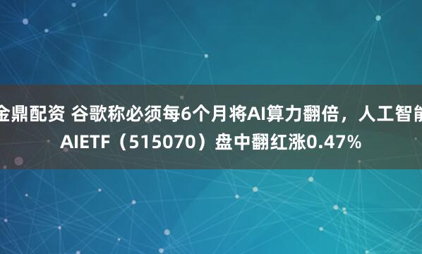 金鼎配资 谷歌称必须每6个月将AI算力翻倍，人工智能AIETF（515070）盘中翻红涨0.47%