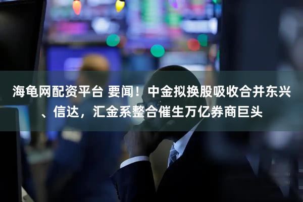 海龟网配资平台 要闻！中金拟换股吸收合并东兴、信达，汇金系整合催生万亿券商巨头