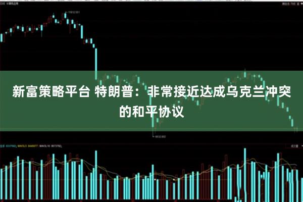 新富策略平台 特朗普：非常接近达成乌克兰冲突的和平协议