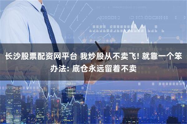 长沙股票配资网平台 我炒股从不卖飞! 就靠一个笨办法: 底仓永远留着不卖