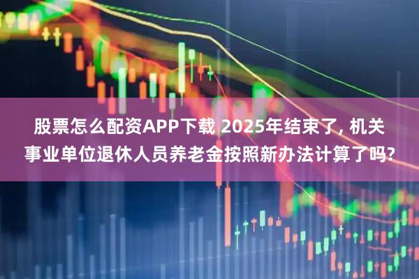 股票怎么配资APP下载 2025年结束了, 机关事业单位退休人员养老金按照新办法计算了吗?