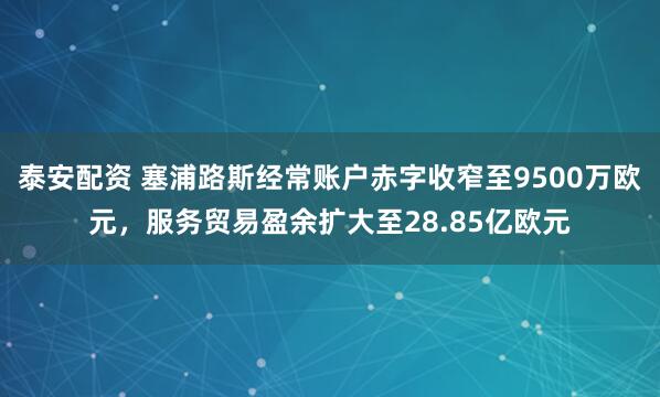 泰安配资 塞浦路斯经常账户赤字收窄至9500万欧元，服务贸易盈余扩大至28.85亿欧元