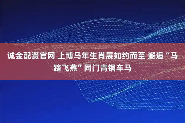 诚金配资官网 上博马年生肖展如约而至 邂逅“马踏飞燕”同门青铜车马