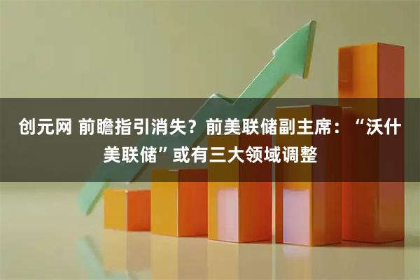 创元网 前瞻指引消失？前美联储副主席：“沃什美联储”或有三大领域调整