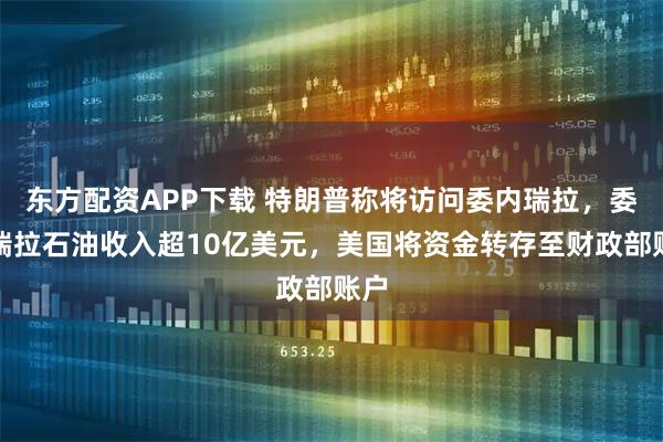 东方配资APP下载 特朗普称将访问委内瑞拉，委内瑞拉石油收入超10亿美元，美国将资金转存至财政部账户
