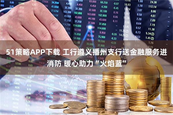 51策略APP下载 工行遵义播州支行送金融服务进消防 暖心助力“火焰蓝”
