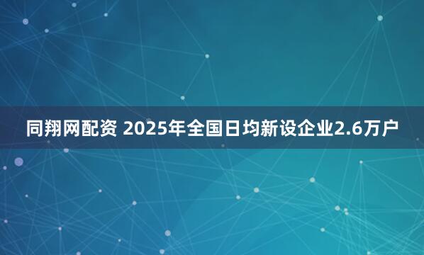 同翔网配资 2025年全国日均新设企业2.6万户