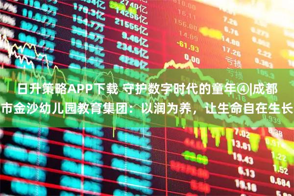 日升策略APP下载 守护数字时代的童年④|成都市金沙幼儿园教育集团：以润为养，让生命自在生长